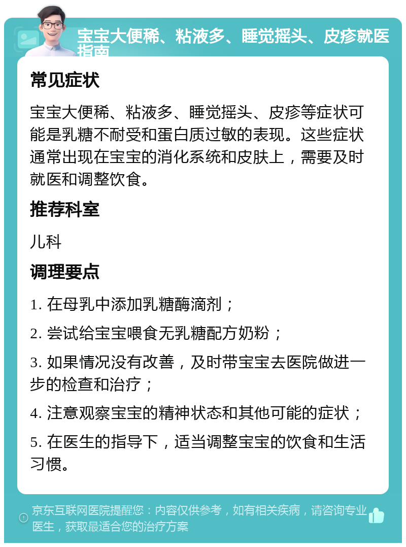 宝宝大便稀、粘液多、睡觉摇头、皮疹就医指南 常见症状 宝宝大便稀、粘液多、睡觉摇头、皮疹等症状可能是乳糖不耐受和蛋白质过敏的表现。这些症状通常出现在宝宝的消化系统和皮肤上，需要及时就医和调整饮食。 推荐科室 儿科 调理要点 1. 在母乳中添加乳糖酶滴剂； 2. 尝试给宝宝喂食无乳糖配方奶粉； 3. 如果情况没有改善，及时带宝宝去医院做进一步的检查和治疗； 4. 注意观察宝宝的精神状态和其他可能的症状； 5. 在医生的指导下，适当调整宝宝的饮食和生活习惯。