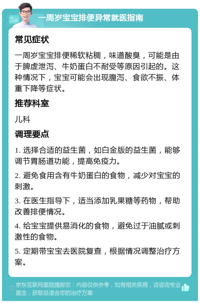 一周岁宝宝排便异常就医指南 常见症状 一周岁宝宝排便稀软粘稠，味道酸臭，可能是由于脾虚泄泻、牛奶蛋白不耐受等原因引起的。这种情况下，宝宝可能会出现腹泻、食欲不振、体重下降等症状。 推荐科室 儿科 调理要点 1. 选择合适的益生菌，如白金版的益生菌，能够调节胃肠道功能，提高免疫力。 2. 避免食用含有牛奶蛋白的食物，减少对宝宝的刺激。 3. 在医生指导下，适当添加乳果糖等药物，帮助改善排便情况。 4. 给宝宝提供易消化的食物，避免过于油腻或刺激性的食物。 5. 定期带宝宝去医院复查，根据情况调整治疗方案。