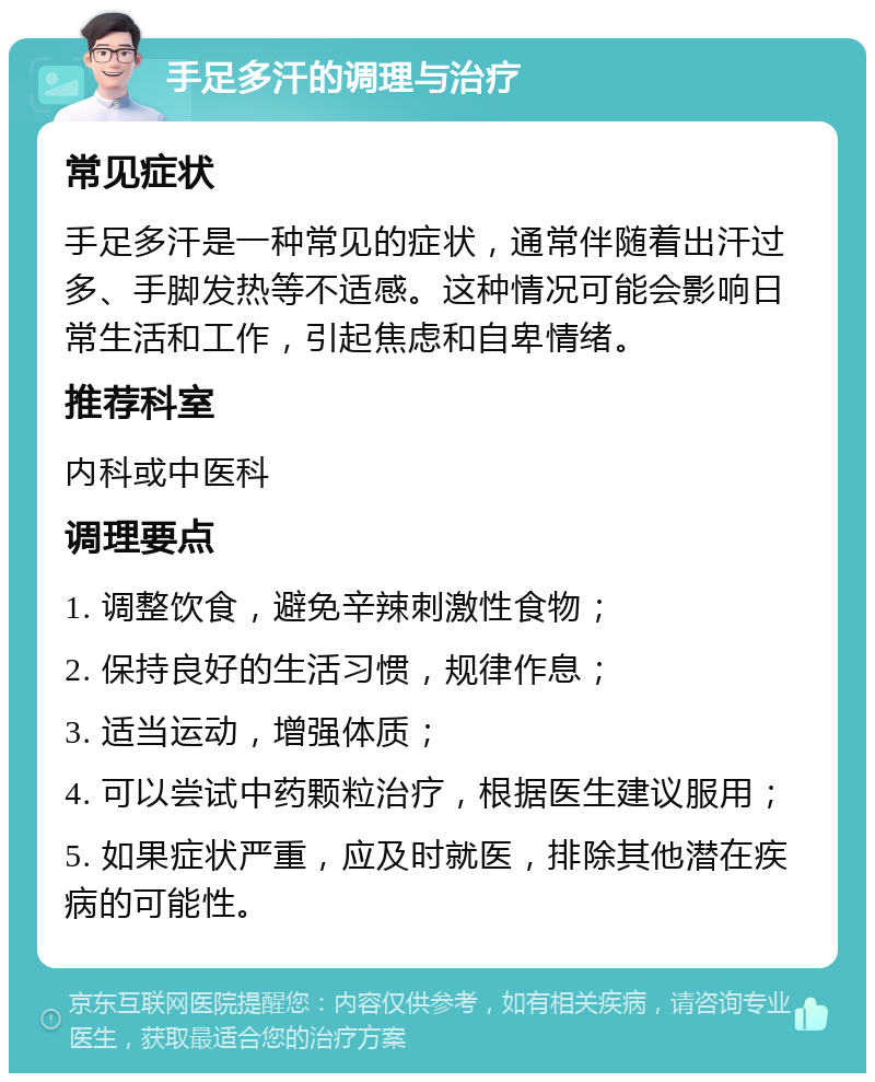 手足多汗的调理与治疗 常见症状 手足多汗是一种常见的症状，通常伴随着出汗过多、手脚发热等不适感。这种情况可能会影响日常生活和工作，引起焦虑和自卑情绪。 推荐科室 内科或中医科 调理要点 1. 调整饮食，避免辛辣刺激性食物； 2. 保持良好的生活习惯，规律作息； 3. 适当运动，增强体质； 4. 可以尝试中药颗粒治疗，根据医生建议服用； 5. 如果症状严重，应及时就医，排除其他潜在疾病的可能性。