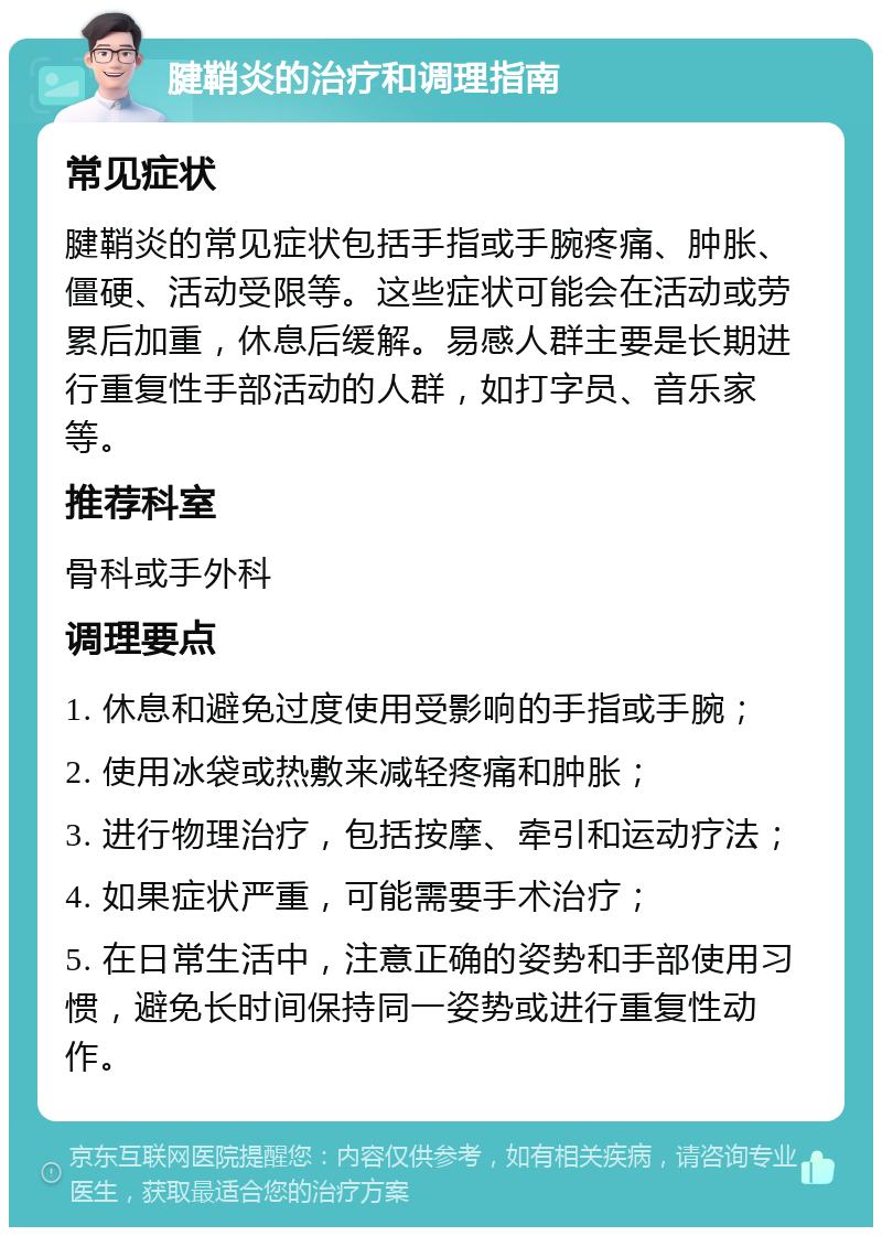 腱鞘炎的治疗和调理指南 常见症状 腱鞘炎的常见症状包括手指或手腕疼痛、肿胀、僵硬、活动受限等。这些症状可能会在活动或劳累后加重，休息后缓解。易感人群主要是长期进行重复性手部活动的人群，如打字员、音乐家等。 推荐科室 骨科或手外科 调理要点 1. 休息和避免过度使用受影响的手指或手腕； 2. 使用冰袋或热敷来减轻疼痛和肿胀； 3. 进行物理治疗，包括按摩、牵引和运动疗法； 4. 如果症状严重，可能需要手术治疗； 5. 在日常生活中，注意正确的姿势和手部使用习惯，避免长时间保持同一姿势或进行重复性动作。