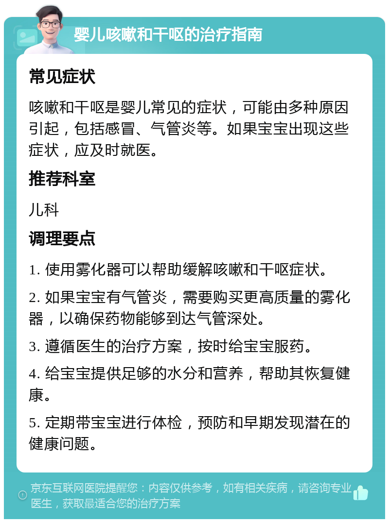 婴儿咳嗽和干呕的治疗指南 常见症状 咳嗽和干呕是婴儿常见的症状，可能由多种原因引起，包括感冒、气管炎等。如果宝宝出现这些症状，应及时就医。 推荐科室 儿科 调理要点 1. 使用雾化器可以帮助缓解咳嗽和干呕症状。 2. 如果宝宝有气管炎，需要购买更高质量的雾化器，以确保药物能够到达气管深处。 3. 遵循医生的治疗方案，按时给宝宝服药。 4. 给宝宝提供足够的水分和营养，帮助其恢复健康。 5. 定期带宝宝进行体检，预防和早期发现潜在的健康问题。