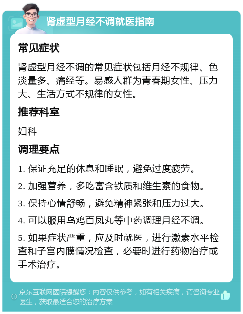 肾虚型月经不调就医指南 常见症状 肾虚型月经不调的常见症状包括月经不规律、色淡量多、痛经等。易感人群为青春期女性、压力大、生活方式不规律的女性。 推荐科室 妇科 调理要点 1. 保证充足的休息和睡眠，避免过度疲劳。 2. 加强营养，多吃富含铁质和维生素的食物。 3. 保持心情舒畅，避免精神紧张和压力过大。 4. 可以服用乌鸡百凤丸等中药调理月经不调。 5. 如果症状严重，应及时就医，进行激素水平检查和子宫内膜情况检查，必要时进行药物治疗或手术治疗。