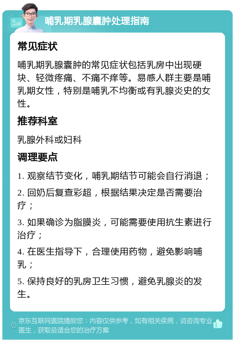 哺乳期乳腺囊肿处理指南 常见症状 哺乳期乳腺囊肿的常见症状包括乳房中出现硬块、轻微疼痛、不痛不痒等。易感人群主要是哺乳期女性，特别是哺乳不均衡或有乳腺炎史的女性。 推荐科室 乳腺外科或妇科 调理要点 1. 观察结节变化，哺乳期结节可能会自行消退； 2. 回奶后复查彩超，根据结果决定是否需要治疗； 3. 如果确诊为脂膜炎，可能需要使用抗生素进行治疗； 4. 在医生指导下，合理使用药物，避免影响哺乳； 5. 保持良好的乳房卫生习惯，避免乳腺炎的发生。