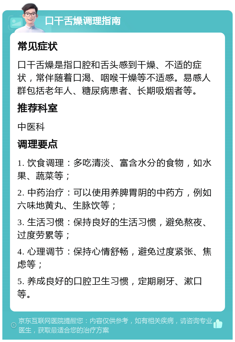 口干舌燥调理指南 常见症状 口干舌燥是指口腔和舌头感到干燥、不适的症状，常伴随着口渴、咽喉干燥等不适感。易感人群包括老年人、糖尿病患者、长期吸烟者等。 推荐科室 中医科 调理要点 1. 饮食调理：多吃清淡、富含水分的食物，如水果、蔬菜等； 2. 中药治疗：可以使用养脾胃阴的中药方，例如六味地黄丸、生脉饮等； 3. 生活习惯：保持良好的生活习惯，避免熬夜、过度劳累等； 4. 心理调节：保持心情舒畅，避免过度紧张、焦虑等； 5. 养成良好的口腔卫生习惯，定期刷牙、漱口等。