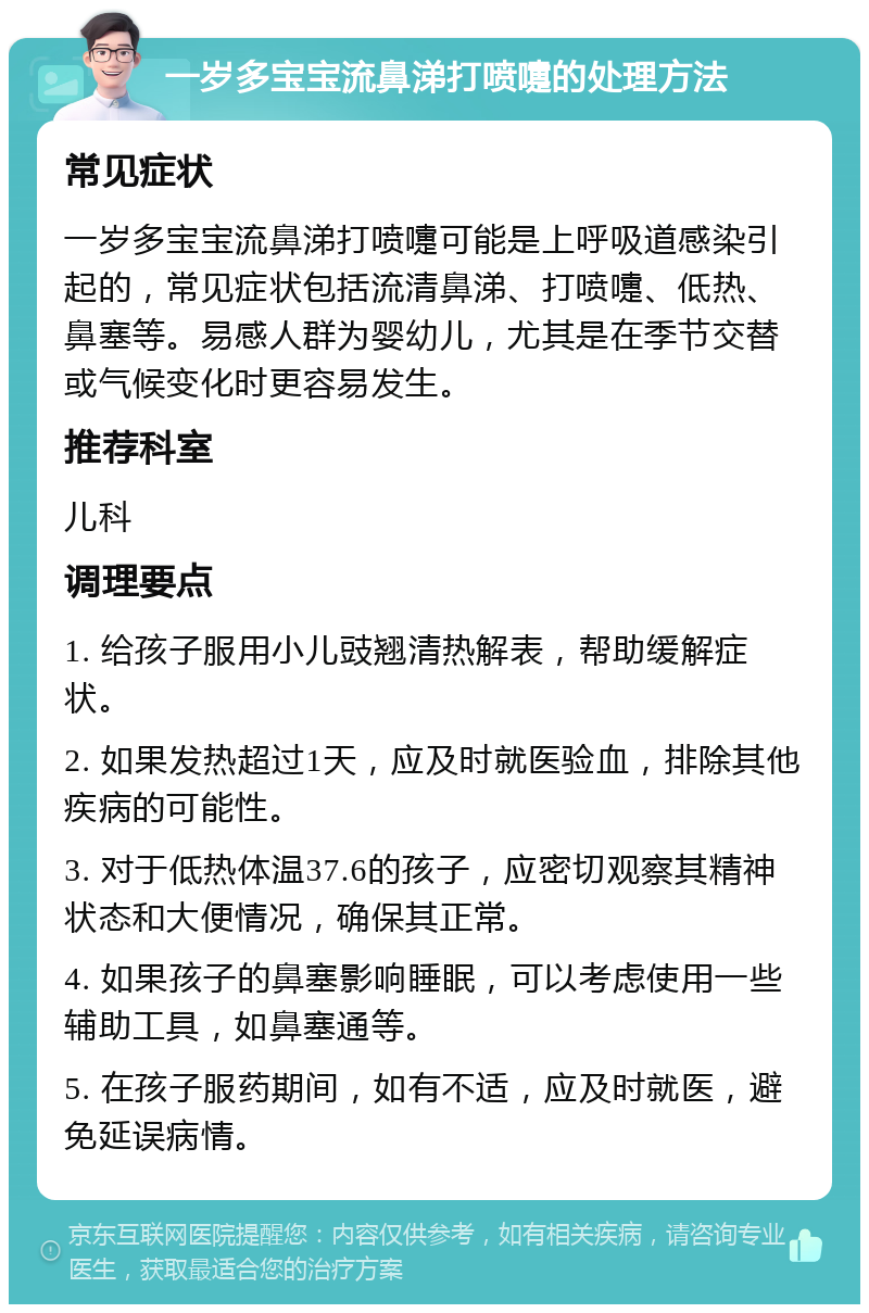 一岁多宝宝流鼻涕打喷嚏的处理方法 常见症状 一岁多宝宝流鼻涕打喷嚏可能是上呼吸道感染引起的，常见症状包括流清鼻涕、打喷嚏、低热、鼻塞等。易感人群为婴幼儿，尤其是在季节交替或气候变化时更容易发生。 推荐科室 儿科 调理要点 1. 给孩子服用小儿豉翘清热解表，帮助缓解症状。 2. 如果发热超过1天，应及时就医验血，排除其他疾病的可能性。 3. 对于低热体温37.6的孩子，应密切观察其精神状态和大便情况，确保其正常。 4. 如果孩子的鼻塞影响睡眠，可以考虑使用一些辅助工具，如鼻塞通等。 5. 在孩子服药期间，如有不适，应及时就医，避免延误病情。