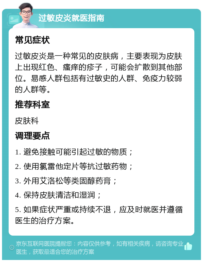 过敏皮炎就医指南 常见症状 过敏皮炎是一种常见的皮肤病，主要表现为皮肤上出现红色、瘙痒的疹子，可能会扩散到其他部位。易感人群包括有过敏史的人群、免疫力较弱的人群等。 推荐科室 皮肤科 调理要点 1. 避免接触可能引起过敏的物质； 2. 使用氯雷他定片等抗过敏药物； 3. 外用艾洛松等类固醇药膏； 4. 保持皮肤清洁和湿润； 5. 如果症状严重或持续不退，应及时就医并遵循医生的治疗方案。