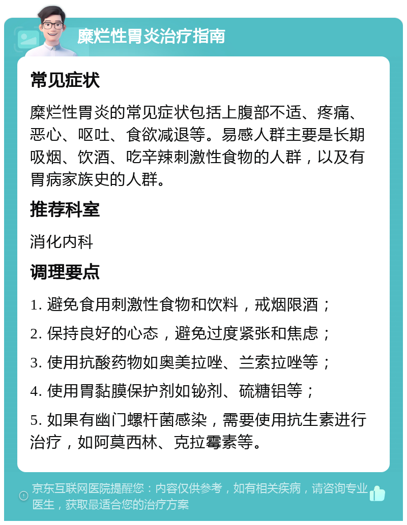 糜烂性胃炎治疗指南 常见症状 糜烂性胃炎的常见症状包括上腹部不适、疼痛、恶心、呕吐、食欲减退等。易感人群主要是长期吸烟、饮酒、吃辛辣刺激性食物的人群，以及有胃病家族史的人群。 推荐科室 消化内科 调理要点 1. 避免食用刺激性食物和饮料，戒烟限酒； 2. 保持良好的心态，避免过度紧张和焦虑； 3. 使用抗酸药物如奥美拉唑、兰索拉唑等； 4. 使用胃黏膜保护剂如铋剂、硫糖铝等； 5. 如果有幽门螺杆菌感染，需要使用抗生素进行治疗，如阿莫西林、克拉霉素等。