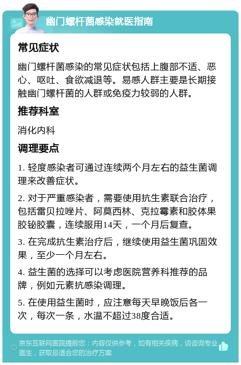 幽门螺杆菌感染就医指南 常见症状 幽门螺杆菌感染的常见症状包括上腹部不适、恶心、呕吐、食欲减退等。易感人群主要是长期接触幽门螺杆菌的人群或免疫力较弱的人群。 推荐科室 消化内科 调理要点 1. 轻度感染者可通过连续两个月左右的益生菌调理来改善症状。 2. 对于严重感染者，需要使用抗生素联合治疗，包括雷贝拉唑片、阿莫西林、克拉霉素和胶体果胶铋胶囊，连续服用14天，一个月后复查。 3. 在完成抗生素治疗后，继续使用益生菌巩固效果，至少一个月左右。 4. 益生菌的选择可以考虑医院营养科推荐的品牌，例如元素抗感染调理。 5. 在使用益生菌时，应注意每天早晚饭后各一次，每次一条，水温不超过38度合适。