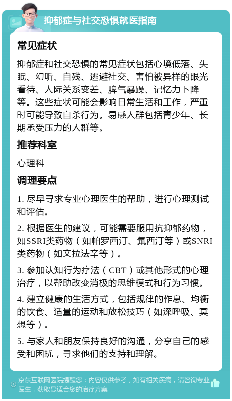 抑郁症与社交恐惧就医指南 常见症状 抑郁症和社交恐惧的常见症状包括心境低落、失眠、幻听、自残、逃避社交、害怕被异样的眼光看待、人际关系变差、脾气暴躁、记忆力下降等。这些症状可能会影响日常生活和工作，严重时可能导致自杀行为。易感人群包括青少年、长期承受压力的人群等。 推荐科室 心理科 调理要点 1. 尽早寻求专业心理医生的帮助，进行心理测试和评估。 2. 根据医生的建议，可能需要服用抗抑郁药物，如SSRI类药物（如帕罗西汀、氟西汀等）或SNRI类药物（如文拉法辛等）。 3. 参加认知行为疗法（CBT）或其他形式的心理治疗，以帮助改变消极的思维模式和行为习惯。 4. 建立健康的生活方式，包括规律的作息、均衡的饮食、适量的运动和放松技巧（如深呼吸、冥想等）。 5. 与家人和朋友保持良好的沟通，分享自己的感受和困扰，寻求他们的支持和理解。