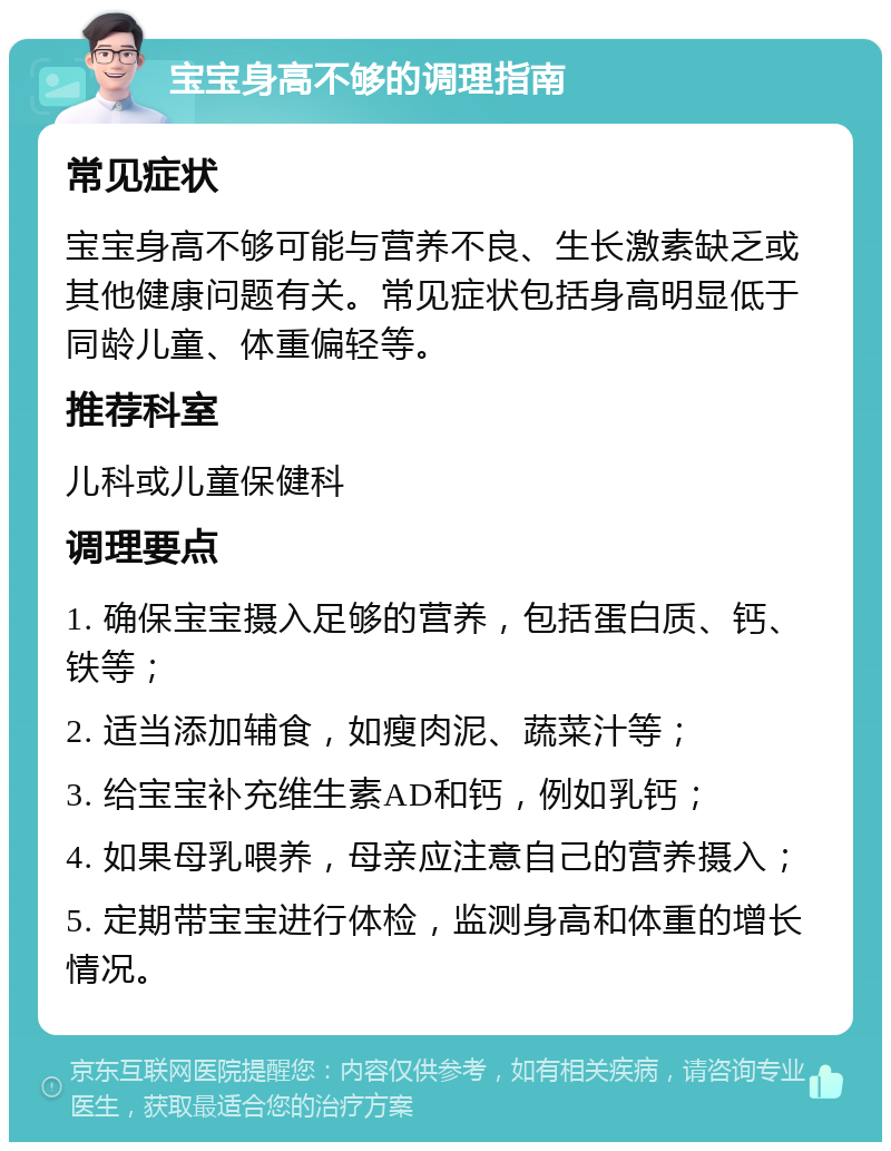 宝宝身高不够的调理指南 常见症状 宝宝身高不够可能与营养不良、生长激素缺乏或其他健康问题有关。常见症状包括身高明显低于同龄儿童、体重偏轻等。 推荐科室 儿科或儿童保健科 调理要点 1. 确保宝宝摄入足够的营养，包括蛋白质、钙、铁等； 2. 适当添加辅食，如瘦肉泥、蔬菜汁等； 3. 给宝宝补充维生素AD和钙，例如乳钙； 4. 如果母乳喂养，母亲应注意自己的营养摄入； 5. 定期带宝宝进行体检，监测身高和体重的增长情况。