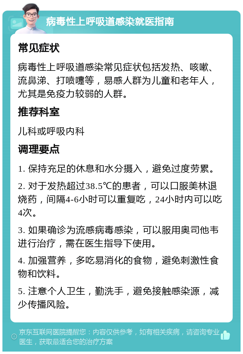 病毒性上呼吸道感染就医指南 常见症状 病毒性上呼吸道感染常见症状包括发热、咳嗽、流鼻涕、打喷嚏等，易感人群为儿童和老年人，尤其是免疫力较弱的人群。 推荐科室 儿科或呼吸内科 调理要点 1. 保持充足的休息和水分摄入，避免过度劳累。 2. 对于发热超过38.5℃的患者，可以口服美林退烧药，间隔4-6小时可以重复吃，24小时内可以吃4次。 3. 如果确诊为流感病毒感染，可以服用奥司他韦进行治疗，需在医生指导下使用。 4. 加强营养，多吃易消化的食物，避免刺激性食物和饮料。 5. 注意个人卫生，勤洗手，避免接触感染源，减少传播风险。