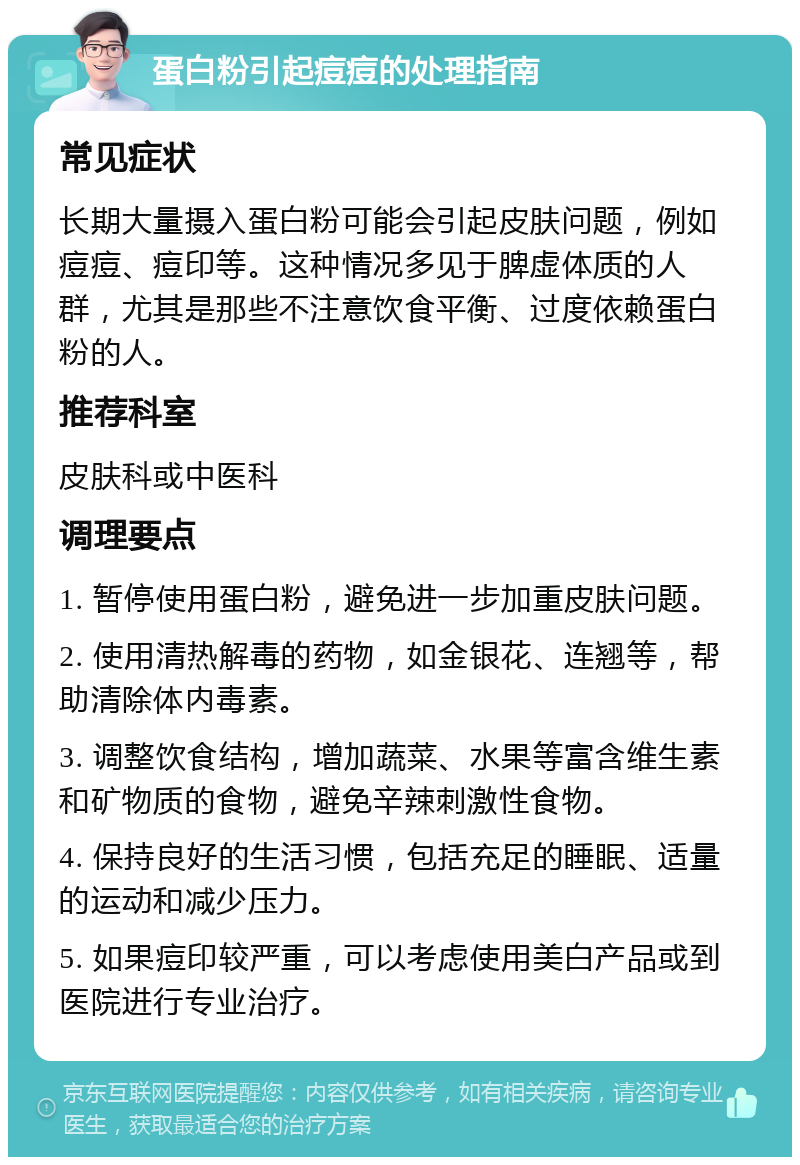 蛋白粉引起痘痘的处理指南 常见症状 长期大量摄入蛋白粉可能会引起皮肤问题，例如痘痘、痘印等。这种情况多见于脾虚体质的人群，尤其是那些不注意饮食平衡、过度依赖蛋白粉的人。 推荐科室 皮肤科或中医科 调理要点 1. 暂停使用蛋白粉，避免进一步加重皮肤问题。 2. 使用清热解毒的药物，如金银花、连翘等，帮助清除体内毒素。 3. 调整饮食结构，增加蔬菜、水果等富含维生素和矿物质的食物，避免辛辣刺激性食物。 4. 保持良好的生活习惯，包括充足的睡眠、适量的运动和减少压力。 5. 如果痘印较严重，可以考虑使用美白产品或到医院进行专业治疗。