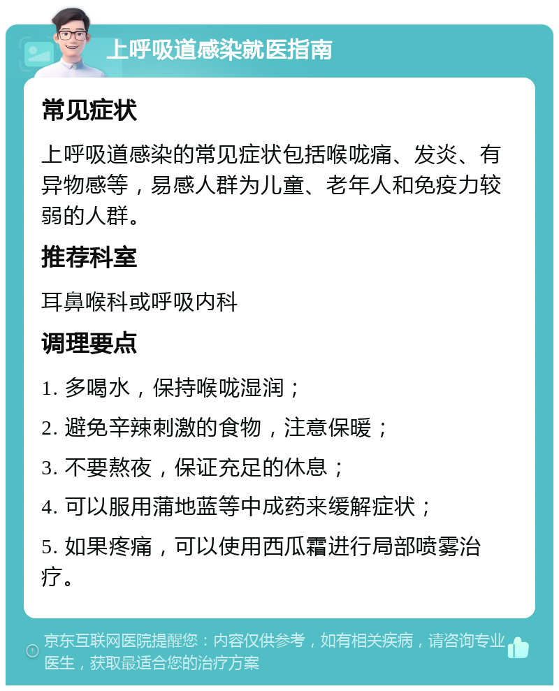 上呼吸道感染就医指南 常见症状 上呼吸道感染的常见症状包括喉咙痛、发炎、有异物感等，易感人群为儿童、老年人和免疫力较弱的人群。 推荐科室 耳鼻喉科或呼吸内科 调理要点 1. 多喝水，保持喉咙湿润； 2. 避免辛辣刺激的食物，注意保暖； 3. 不要熬夜，保证充足的休息； 4. 可以服用蒲地蓝等中成药来缓解症状； 5. 如果疼痛，可以使用西瓜霜进行局部喷雾治疗。