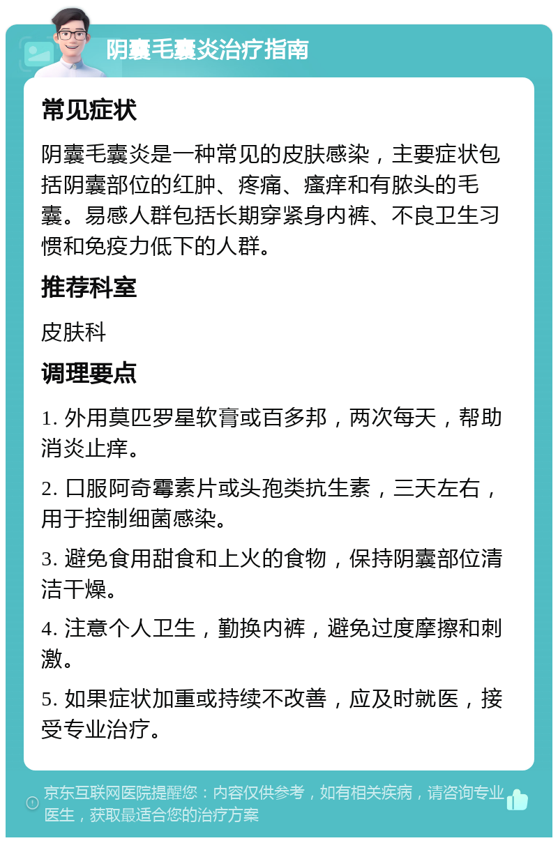 阴囊毛囊炎治疗指南 常见症状 阴囊毛囊炎是一种常见的皮肤感染，主要症状包括阴囊部位的红肿、疼痛、瘙痒和有脓头的毛囊。易感人群包括长期穿紧身内裤、不良卫生习惯和免疫力低下的人群。 推荐科室 皮肤科 调理要点 1. 外用莫匹罗星软膏或百多邦，两次每天，帮助消炎止痒。 2. 口服阿奇霉素片或头孢类抗生素，三天左右，用于控制细菌感染。 3. 避免食用甜食和上火的食物，保持阴囊部位清洁干燥。 4. 注意个人卫生，勤换内裤，避免过度摩擦和刺激。 5. 如果症状加重或持续不改善，应及时就医，接受专业治疗。