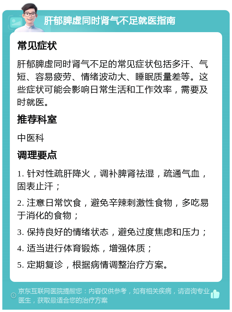 肝郁脾虚同时肾气不足就医指南 常见症状 肝郁脾虚同时肾气不足的常见症状包括多汗、气短、容易疲劳、情绪波动大、睡眠质量差等。这些症状可能会影响日常生活和工作效率，需要及时就医。 推荐科室 中医科 调理要点 1. 针对性疏肝降火，调补脾肾祛湿，疏通气血，固表止汗； 2. 注意日常饮食，避免辛辣刺激性食物，多吃易于消化的食物； 3. 保持良好的情绪状态，避免过度焦虑和压力； 4. 适当进行体育锻炼，增强体质； 5. 定期复诊，根据病情调整治疗方案。