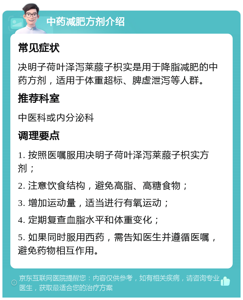 中药减肥方剂介绍 常见症状 决明子荷叶泽泻莱菔子枳实是用于降脂减肥的中药方剂，适用于体重超标、脾虚泄泻等人群。 推荐科室 中医科或内分泌科 调理要点 1. 按照医嘱服用决明子荷叶泽泻莱菔子枳实方剂； 2. 注意饮食结构，避免高脂、高糖食物； 3. 增加运动量，适当进行有氧运动； 4. 定期复查血脂水平和体重变化； 5. 如果同时服用西药，需告知医生并遵循医嘱，避免药物相互作用。