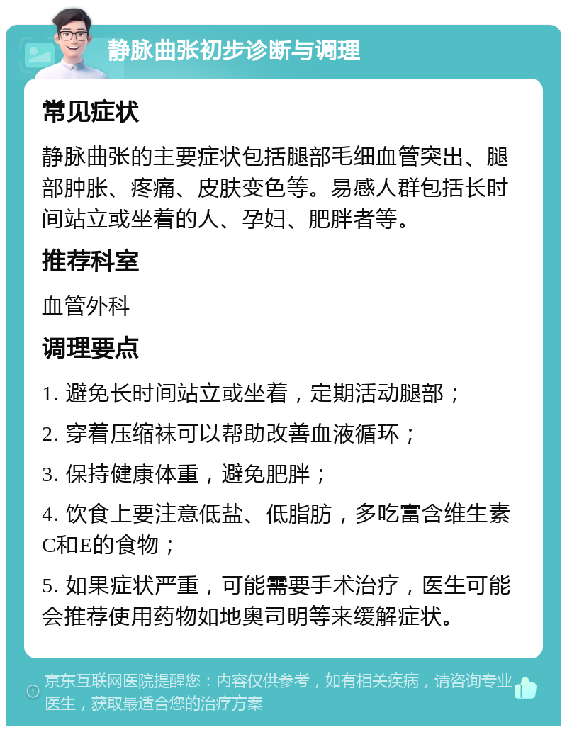 静脉曲张初步诊断与调理 常见症状 静脉曲张的主要症状包括腿部毛细血管突出、腿部肿胀、疼痛、皮肤变色等。易感人群包括长时间站立或坐着的人、孕妇、肥胖者等。 推荐科室 血管外科 调理要点 1. 避免长时间站立或坐着，定期活动腿部； 2. 穿着压缩袜可以帮助改善血液循环； 3. 保持健康体重，避免肥胖； 4. 饮食上要注意低盐、低脂肪，多吃富含维生素C和E的食物； 5. 如果症状严重，可能需要手术治疗，医生可能会推荐使用药物如地奥司明等来缓解症状。