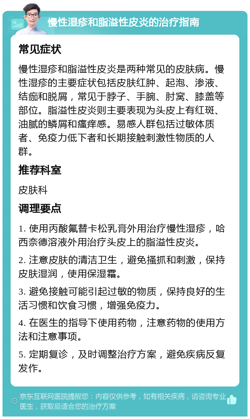 慢性湿疹和脂溢性皮炎的治疗指南 常见症状 慢性湿疹和脂溢性皮炎是两种常见的皮肤病。慢性湿疹的主要症状包括皮肤红肿、起泡、渗液、结痂和脱屑，常见于脖子、手腕、肘窝、膝盖等部位。脂溢性皮炎则主要表现为头皮上有红斑、油腻的鳞屑和瘙痒感。易感人群包括过敏体质者、免疫力低下者和长期接触刺激性物质的人群。 推荐科室 皮肤科 调理要点 1. 使用丙酸氟替卡松乳膏外用治疗慢性湿疹，哈西奈德溶液外用治疗头皮上的脂溢性皮炎。 2. 注意皮肤的清洁卫生，避免搔抓和刺激，保持皮肤湿润，使用保湿霜。 3. 避免接触可能引起过敏的物质，保持良好的生活习惯和饮食习惯，增强免疫力。 4. 在医生的指导下使用药物，注意药物的使用方法和注意事项。 5. 定期复诊，及时调整治疗方案，避免疾病反复发作。