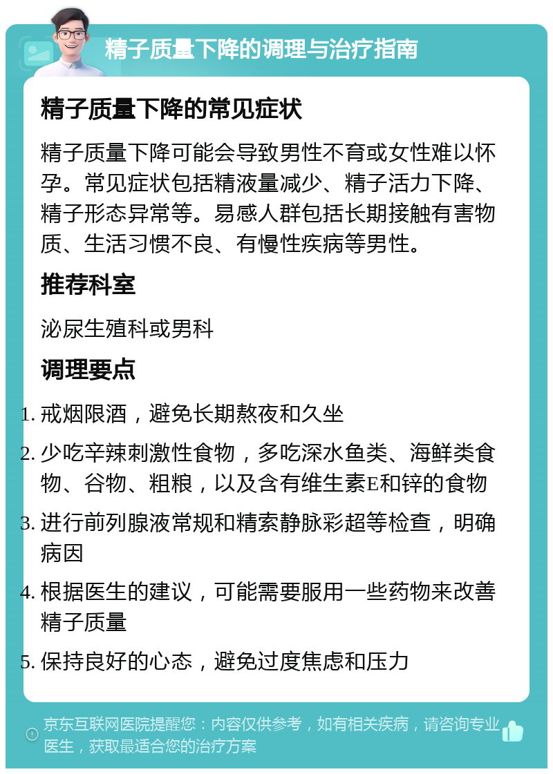 精子质量下降的调理与治疗指南 精子质量下降的常见症状 精子质量下降可能会导致男性不育或女性难以怀孕。常见症状包括精液量减少、精子活力下降、精子形态异常等。易感人群包括长期接触有害物质、生活习惯不良、有慢性疾病等男性。 推荐科室 泌尿生殖科或男科 调理要点 戒烟限酒，避免长期熬夜和久坐 少吃辛辣刺激性食物，多吃深水鱼类、海鲜类食物、谷物、粗粮，以及含有维生素E和锌的食物 进行前列腺液常规和精索静脉彩超等检查，明确病因 根据医生的建议，可能需要服用一些药物来改善精子质量 保持良好的心态，避免过度焦虑和压力