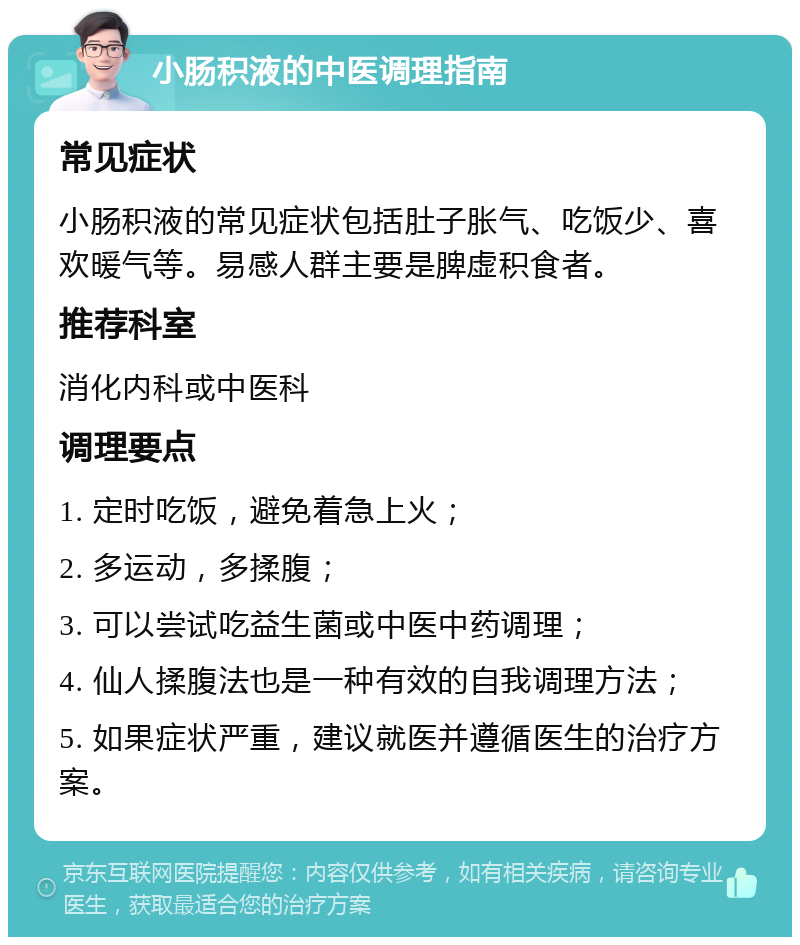 小肠积液的中医调理指南 常见症状 小肠积液的常见症状包括肚子胀气、吃饭少、喜欢暖气等。易感人群主要是脾虚积食者。 推荐科室 消化内科或中医科 调理要点 1. 定时吃饭，避免着急上火； 2. 多运动，多揉腹； 3. 可以尝试吃益生菌或中医中药调理； 4. 仙人揉腹法也是一种有效的自我调理方法； 5. 如果症状严重，建议就医并遵循医生的治疗方案。