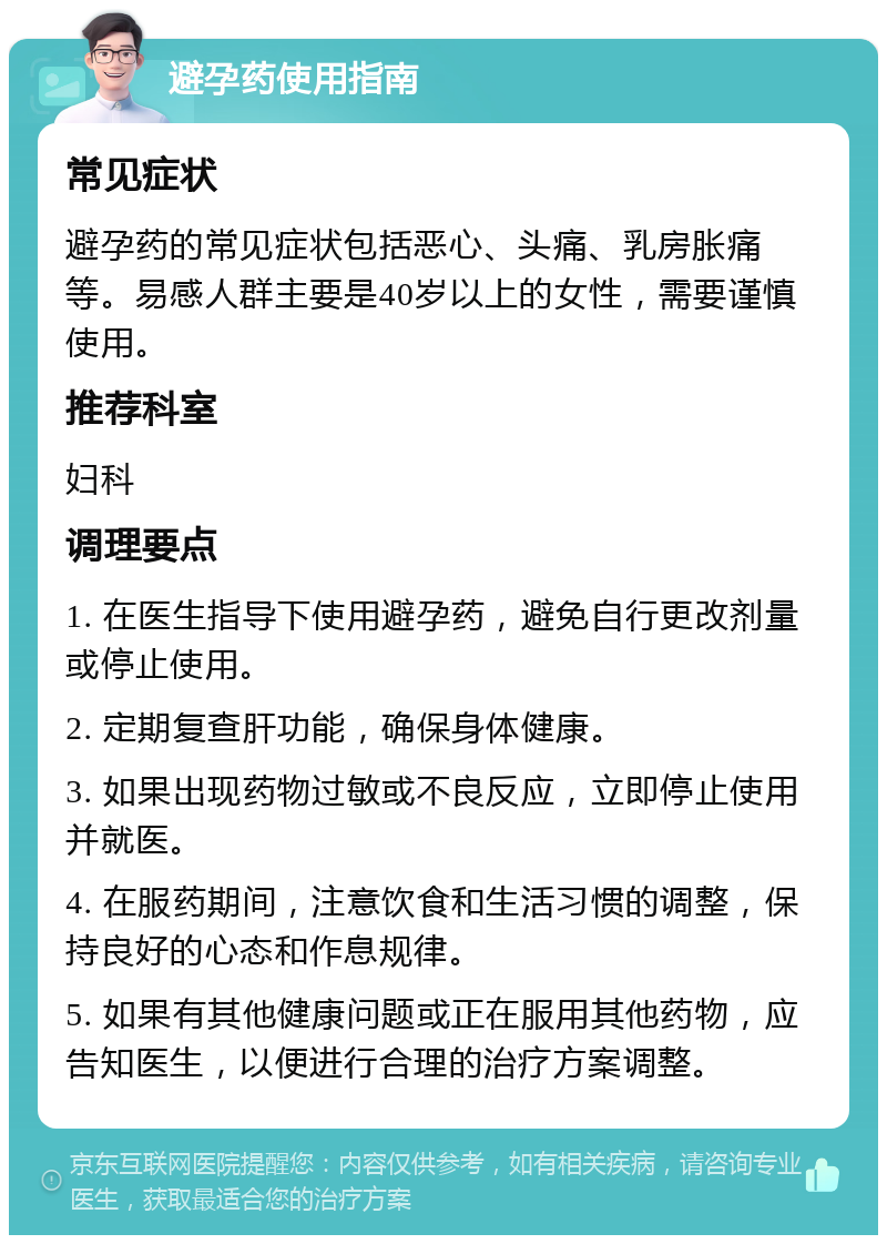 避孕药使用指南 常见症状 避孕药的常见症状包括恶心、头痛、乳房胀痛等。易感人群主要是40岁以上的女性，需要谨慎使用。 推荐科室 妇科 调理要点 1. 在医生指导下使用避孕药，避免自行更改剂量或停止使用。 2. 定期复查肝功能，确保身体健康。 3. 如果出现药物过敏或不良反应，立即停止使用并就医。 4. 在服药期间，注意饮食和生活习惯的调整，保持良好的心态和作息规律。 5. 如果有其他健康问题或正在服用其他药物，应告知医生，以便进行合理的治疗方案调整。