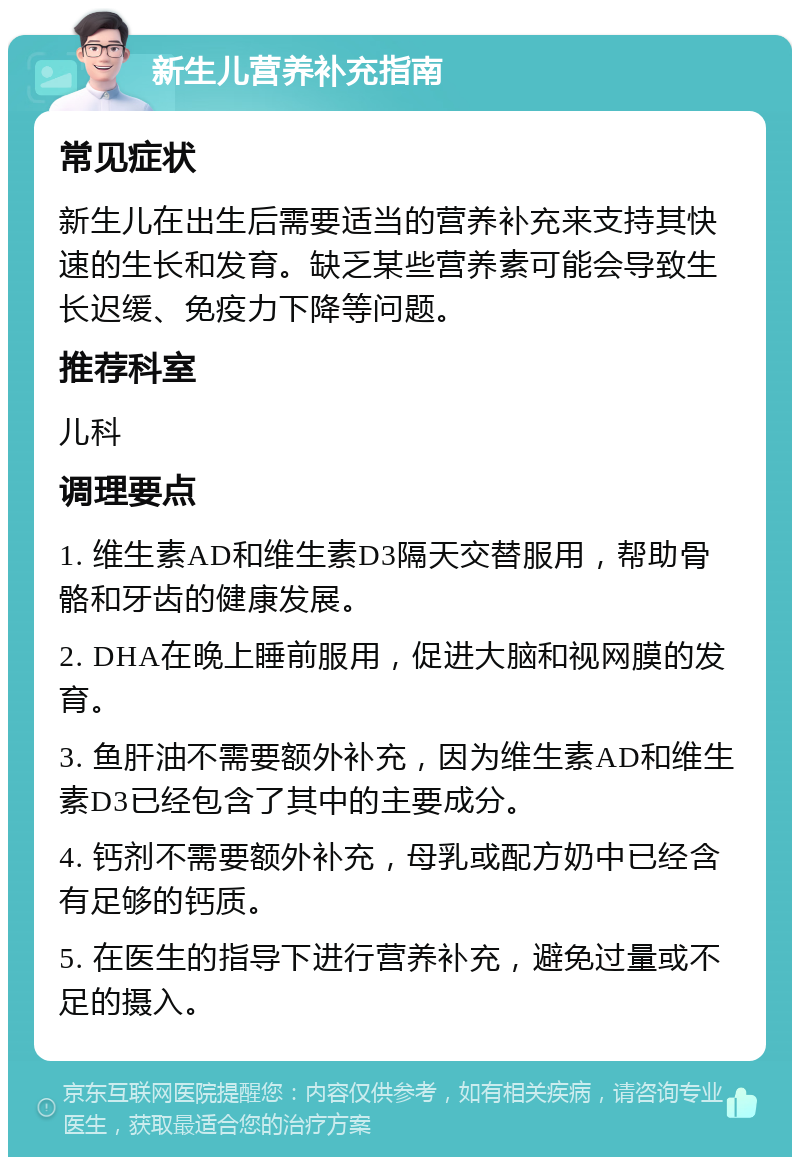 新生儿营养补充指南 常见症状 新生儿在出生后需要适当的营养补充来支持其快速的生长和发育。缺乏某些营养素可能会导致生长迟缓、免疫力下降等问题。 推荐科室 儿科 调理要点 1. 维生素AD和维生素D3隔天交替服用，帮助骨骼和牙齿的健康发展。 2. DHA在晚上睡前服用，促进大脑和视网膜的发育。 3. 鱼肝油不需要额外补充，因为维生素AD和维生素D3已经包含了其中的主要成分。 4. 钙剂不需要额外补充，母乳或配方奶中已经含有足够的钙质。 5. 在医生的指导下进行营养补充，避免过量或不足的摄入。