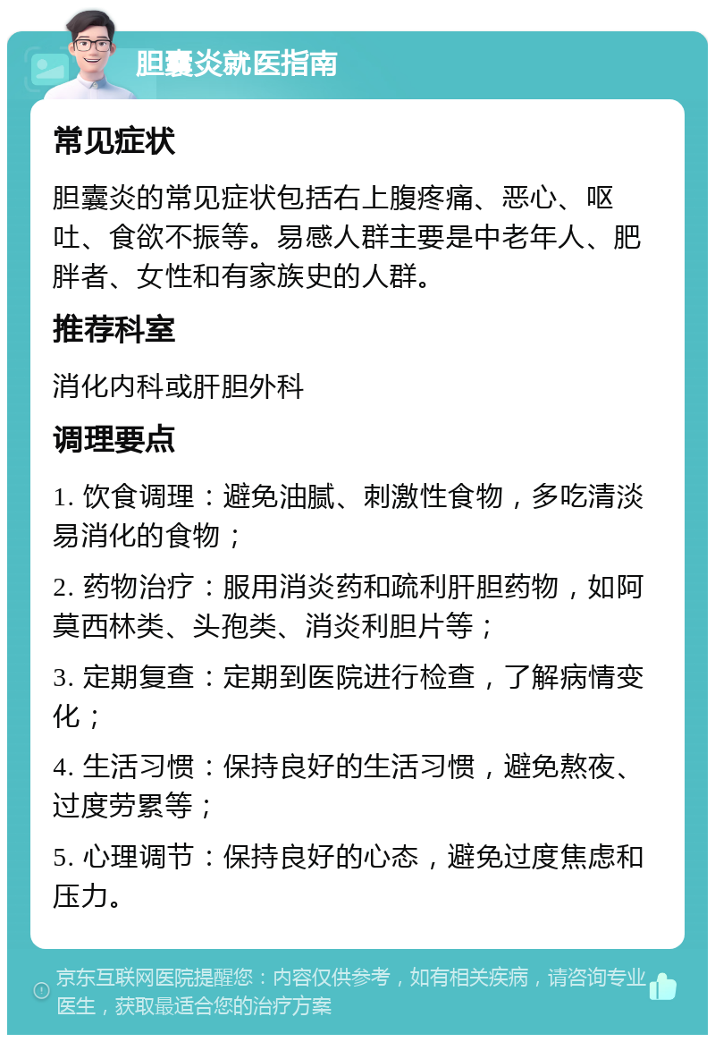 胆囊炎就医指南 常见症状 胆囊炎的常见症状包括右上腹疼痛、恶心、呕吐、食欲不振等。易感人群主要是中老年人、肥胖者、女性和有家族史的人群。 推荐科室 消化内科或肝胆外科 调理要点 1. 饮食调理：避免油腻、刺激性食物，多吃清淡易消化的食物； 2. 药物治疗：服用消炎药和疏利肝胆药物，如阿莫西林类、头孢类、消炎利胆片等； 3. 定期复查：定期到医院进行检查，了解病情变化； 4. 生活习惯：保持良好的生活习惯，避免熬夜、过度劳累等； 5. 心理调节：保持良好的心态，避免过度焦虑和压力。