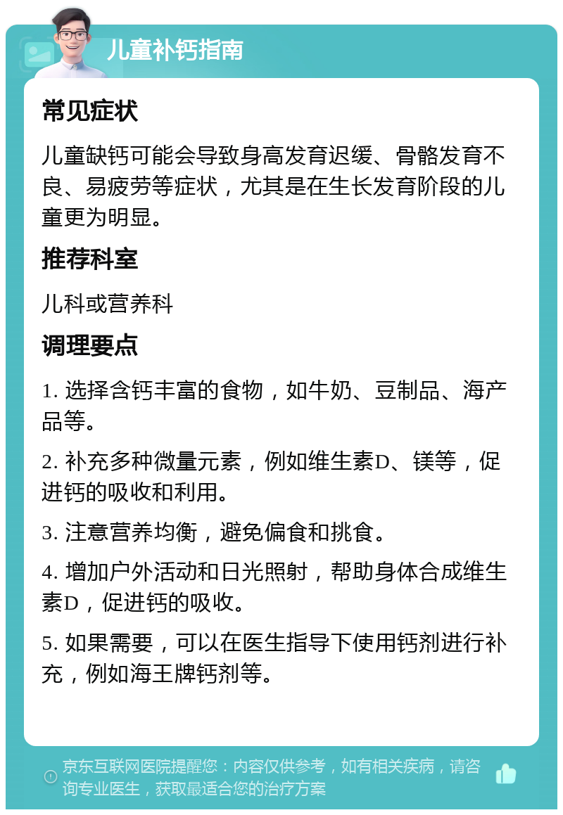 儿童补钙指南 常见症状 儿童缺钙可能会导致身高发育迟缓、骨骼发育不良、易疲劳等症状，尤其是在生长发育阶段的儿童更为明显。 推荐科室 儿科或营养科 调理要点 1. 选择含钙丰富的食物，如牛奶、豆制品、海产品等。 2. 补充多种微量元素，例如维生素D、镁等，促进钙的吸收和利用。 3. 注意营养均衡，避免偏食和挑食。 4. 增加户外活动和日光照射，帮助身体合成维生素D，促进钙的吸收。 5. 如果需要，可以在医生指导下使用钙剂进行补充，例如海王牌钙剂等。