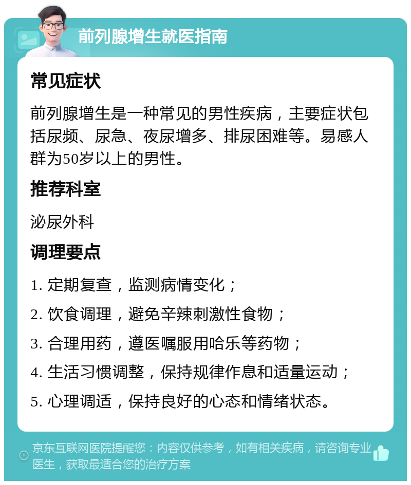 前列腺增生就医指南 常见症状 前列腺增生是一种常见的男性疾病，主要症状包括尿频、尿急、夜尿增多、排尿困难等。易感人群为50岁以上的男性。 推荐科室 泌尿外科 调理要点 1. 定期复查，监测病情变化； 2. 饮食调理，避免辛辣刺激性食物； 3. 合理用药，遵医嘱服用哈乐等药物； 4. 生活习惯调整，保持规律作息和适量运动； 5. 心理调适，保持良好的心态和情绪状态。