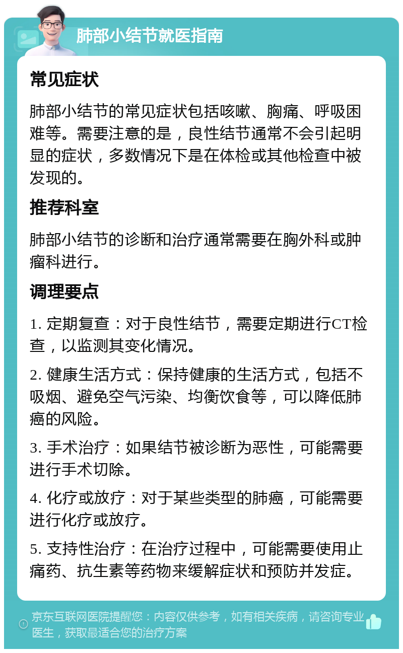 肺部小结节就医指南 常见症状 肺部小结节的常见症状包括咳嗽、胸痛、呼吸困难等。需要注意的是，良性结节通常不会引起明显的症状，多数情况下是在体检或其他检查中被发现的。 推荐科室 肺部小结节的诊断和治疗通常需要在胸外科或肿瘤科进行。 调理要点 1. 定期复查：对于良性结节，需要定期进行CT检查，以监测其变化情况。 2. 健康生活方式：保持健康的生活方式，包括不吸烟、避免空气污染、均衡饮食等，可以降低肺癌的风险。 3. 手术治疗：如果结节被诊断为恶性，可能需要进行手术切除。 4. 化疗或放疗：对于某些类型的肺癌，可能需要进行化疗或放疗。 5. 支持性治疗：在治疗过程中，可能需要使用止痛药、抗生素等药物来缓解症状和预防并发症。