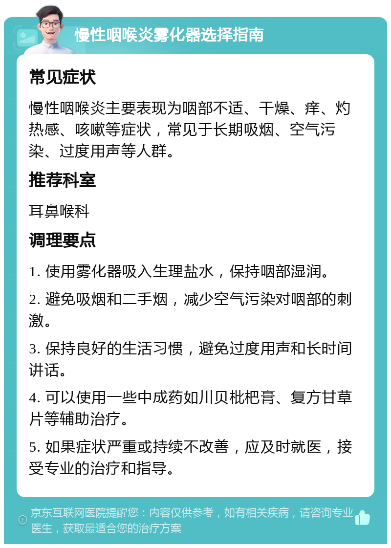 慢性咽喉炎雾化器选择指南 常见症状 慢性咽喉炎主要表现为咽部不适、干燥、痒、灼热感、咳嗽等症状，常见于长期吸烟、空气污染、过度用声等人群。 推荐科室 耳鼻喉科 调理要点 1. 使用雾化器吸入生理盐水，保持咽部湿润。 2. 避免吸烟和二手烟，减少空气污染对咽部的刺激。 3. 保持良好的生活习惯，避免过度用声和长时间讲话。 4. 可以使用一些中成药如川贝枇杷膏、复方甘草片等辅助治疗。 5. 如果症状严重或持续不改善，应及时就医，接受专业的治疗和指导。