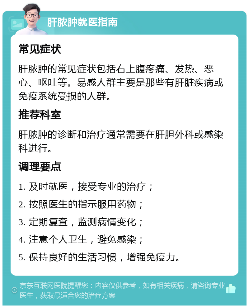 肝脓肿就医指南 常见症状 肝脓肿的常见症状包括右上腹疼痛、发热、恶心、呕吐等。易感人群主要是那些有肝脏疾病或免疫系统受损的人群。 推荐科室 肝脓肿的诊断和治疗通常需要在肝胆外科或感染科进行。 调理要点 1. 及时就医，接受专业的治疗； 2. 按照医生的指示服用药物； 3. 定期复查，监测病情变化； 4. 注意个人卫生，避免感染； 5. 保持良好的生活习惯，增强免疫力。