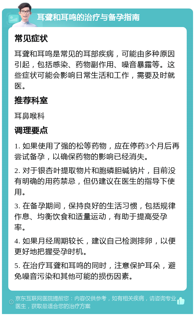 耳聋和耳鸣的治疗与备孕指南 常见症状 耳聋和耳鸣是常见的耳部疾病，可能由多种原因引起，包括感染、药物副作用、噪音暴露等。这些症状可能会影响日常生活和工作，需要及时就医。 推荐科室 耳鼻喉科 调理要点 1. 如果使用了强的松等药物，应在停药3个月后再尝试备孕，以确保药物的影响已经消失。 2. 对于银杏叶提取物片和胞磷胆碱钠片，目前没有明确的用药禁忌，但仍建议在医生的指导下使用。 3. 在备孕期间，保持良好的生活习惯，包括规律作息、均衡饮食和适量运动，有助于提高受孕率。 4. 如果月经周期较长，建议自己检测排卵，以便更好地把握受孕时机。 5. 在治疗耳聋和耳鸣的同时，注意保护耳朵，避免噪音污染和其他可能的损伤因素。