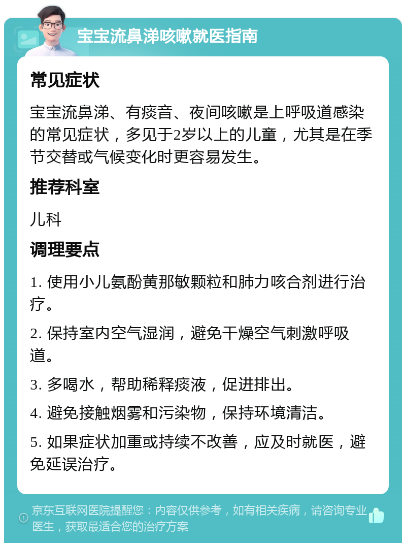 宝宝流鼻涕咳嗽就医指南 常见症状 宝宝流鼻涕、有痰音、夜间咳嗽是上呼吸道感染的常见症状，多见于2岁以上的儿童，尤其是在季节交替或气候变化时更容易发生。 推荐科室 儿科 调理要点 1. 使用小儿氨酚黄那敏颗粒和肺力咳合剂进行治疗。 2. 保持室内空气湿润，避免干燥空气刺激呼吸道。 3. 多喝水，帮助稀释痰液，促进排出。 4. 避免接触烟雾和污染物，保持环境清洁。 5. 如果症状加重或持续不改善，应及时就医，避免延误治疗。