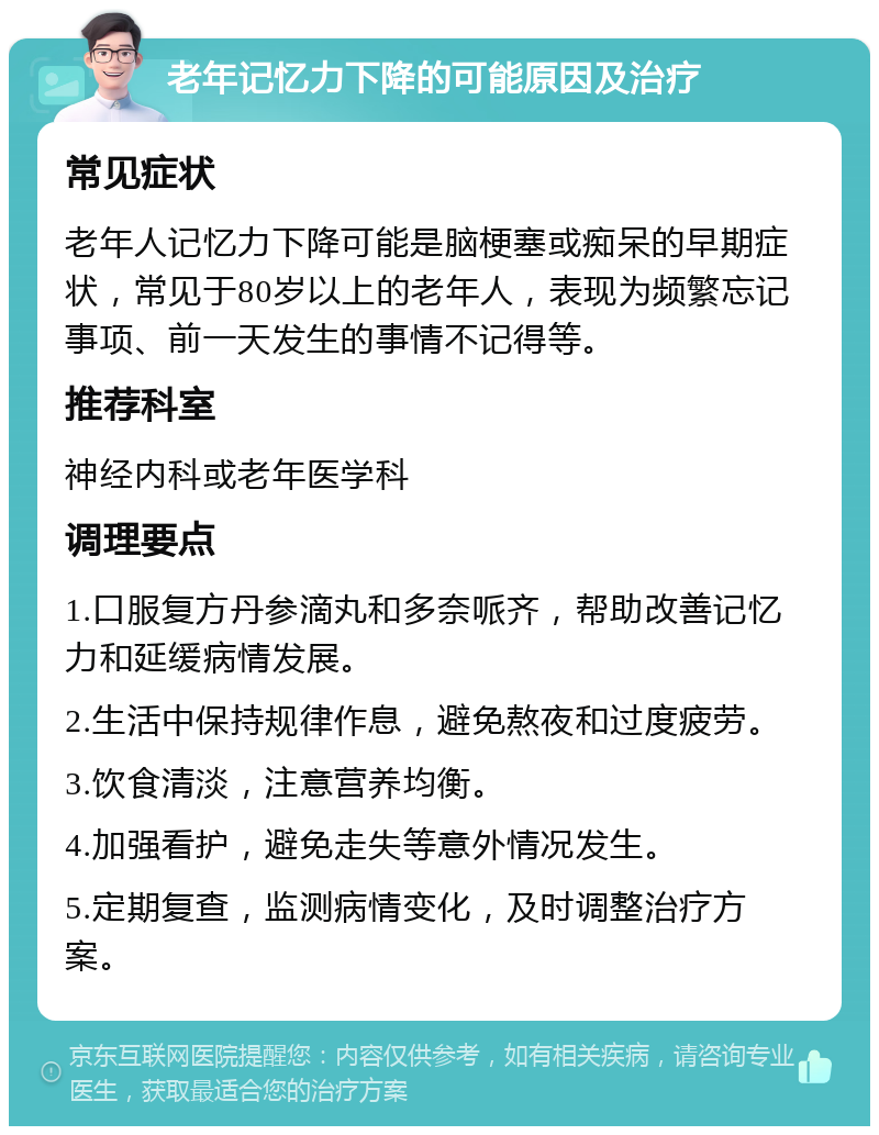 老年记忆力下降的可能原因及治疗 常见症状 老年人记忆力下降可能是脑梗塞或痴呆的早期症状，常见于80岁以上的老年人，表现为频繁忘记事项、前一天发生的事情不记得等。 推荐科室 神经内科或老年医学科 调理要点 1.口服复方丹参滴丸和多奈哌齐，帮助改善记忆力和延缓病情发展。 2.生活中保持规律作息，避免熬夜和过度疲劳。 3.饮食清淡，注意营养均衡。 4.加强看护，避免走失等意外情况发生。 5.定期复查，监测病情变化，及时调整治疗方案。