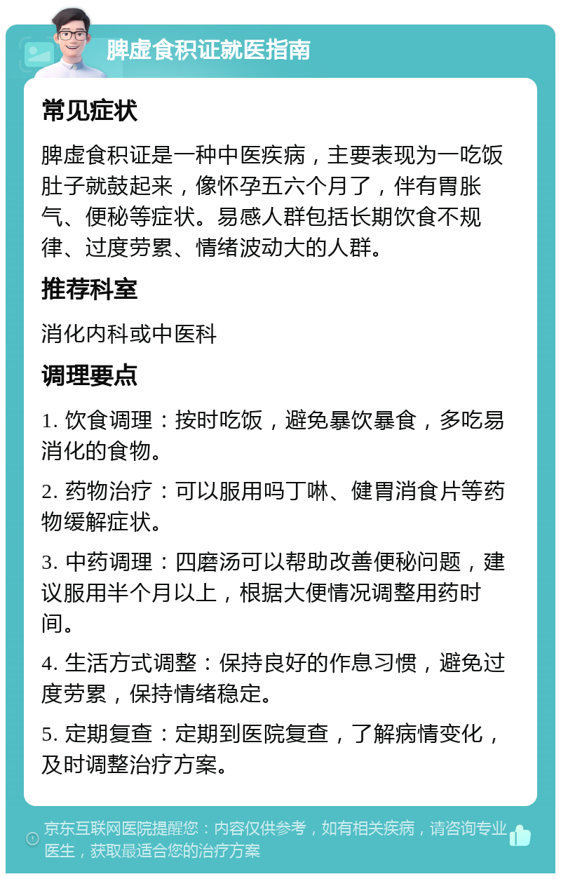 脾虚食积证就医指南 常见症状 脾虚食积证是一种中医疾病，主要表现为一吃饭肚子就鼓起来，像怀孕五六个月了，伴有胃胀气、便秘等症状。易感人群包括长期饮食不规律、过度劳累、情绪波动大的人群。 推荐科室 消化内科或中医科 调理要点 1. 饮食调理：按时吃饭，避免暴饮暴食，多吃易消化的食物。 2. 药物治疗：可以服用吗丁啉、健胃消食片等药物缓解症状。 3. 中药调理：四磨汤可以帮助改善便秘问题，建议服用半个月以上，根据大便情况调整用药时间。 4. 生活方式调整：保持良好的作息习惯，避免过度劳累，保持情绪稳定。 5. 定期复查：定期到医院复查，了解病情变化，及时调整治疗方案。