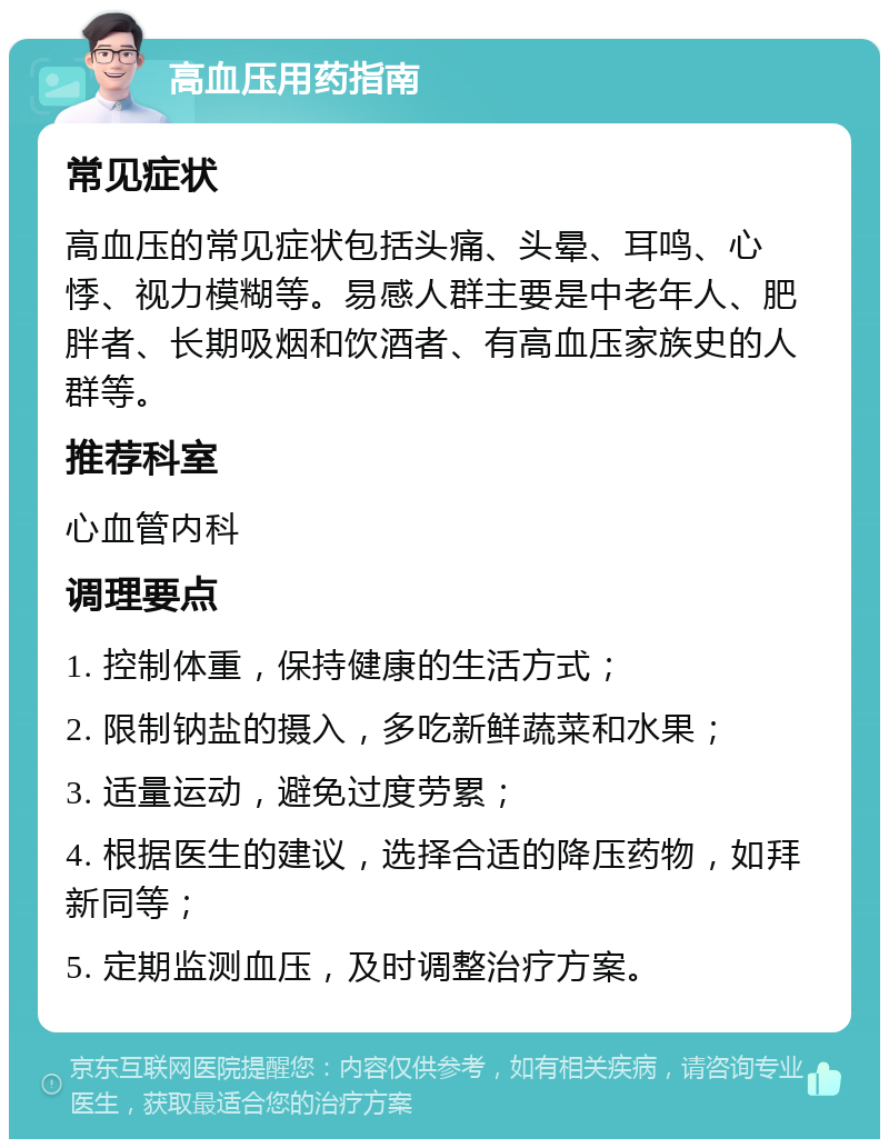 高血压用药指南 常见症状 高血压的常见症状包括头痛、头晕、耳鸣、心悸、视力模糊等。易感人群主要是中老年人、肥胖者、长期吸烟和饮酒者、有高血压家族史的人群等。 推荐科室 心血管内科 调理要点 1. 控制体重，保持健康的生活方式； 2. 限制钠盐的摄入，多吃新鲜蔬菜和水果； 3. 适量运动，避免过度劳累； 4. 根据医生的建议，选择合适的降压药物，如拜新同等； 5. 定期监测血压，及时调整治疗方案。