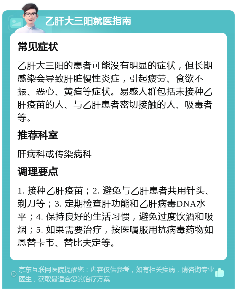 乙肝大三阳就医指南 常见症状 乙肝大三阳的患者可能没有明显的症状，但长期感染会导致肝脏慢性炎症，引起疲劳、食欲不振、恶心、黄疸等症状。易感人群包括未接种乙肝疫苗的人、与乙肝患者密切接触的人、吸毒者等。 推荐科室 肝病科或传染病科 调理要点 1. 接种乙肝疫苗；2. 避免与乙肝患者共用针头、剃刀等；3. 定期检查肝功能和乙肝病毒DNA水平；4. 保持良好的生活习惯，避免过度饮酒和吸烟；5. 如果需要治疗，按医嘱服用抗病毒药物如恩替卡韦、替比夫定等。