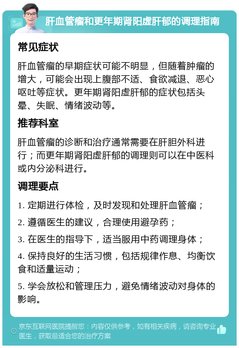 肝血管瘤和更年期肾阳虚肝郁的调理指南 常见症状 肝血管瘤的早期症状可能不明显，但随着肿瘤的增大，可能会出现上腹部不适、食欲减退、恶心呕吐等症状。更年期肾阳虚肝郁的症状包括头晕、失眠、情绪波动等。 推荐科室 肝血管瘤的诊断和治疗通常需要在肝胆外科进行；而更年期肾阳虚肝郁的调理则可以在中医科或内分泌科进行。 调理要点 1. 定期进行体检，及时发现和处理肝血管瘤； 2. 遵循医生的建议，合理使用避孕药； 3. 在医生的指导下，适当服用中药调理身体； 4. 保持良好的生活习惯，包括规律作息、均衡饮食和适量运动； 5. 学会放松和管理压力，避免情绪波动对身体的影响。