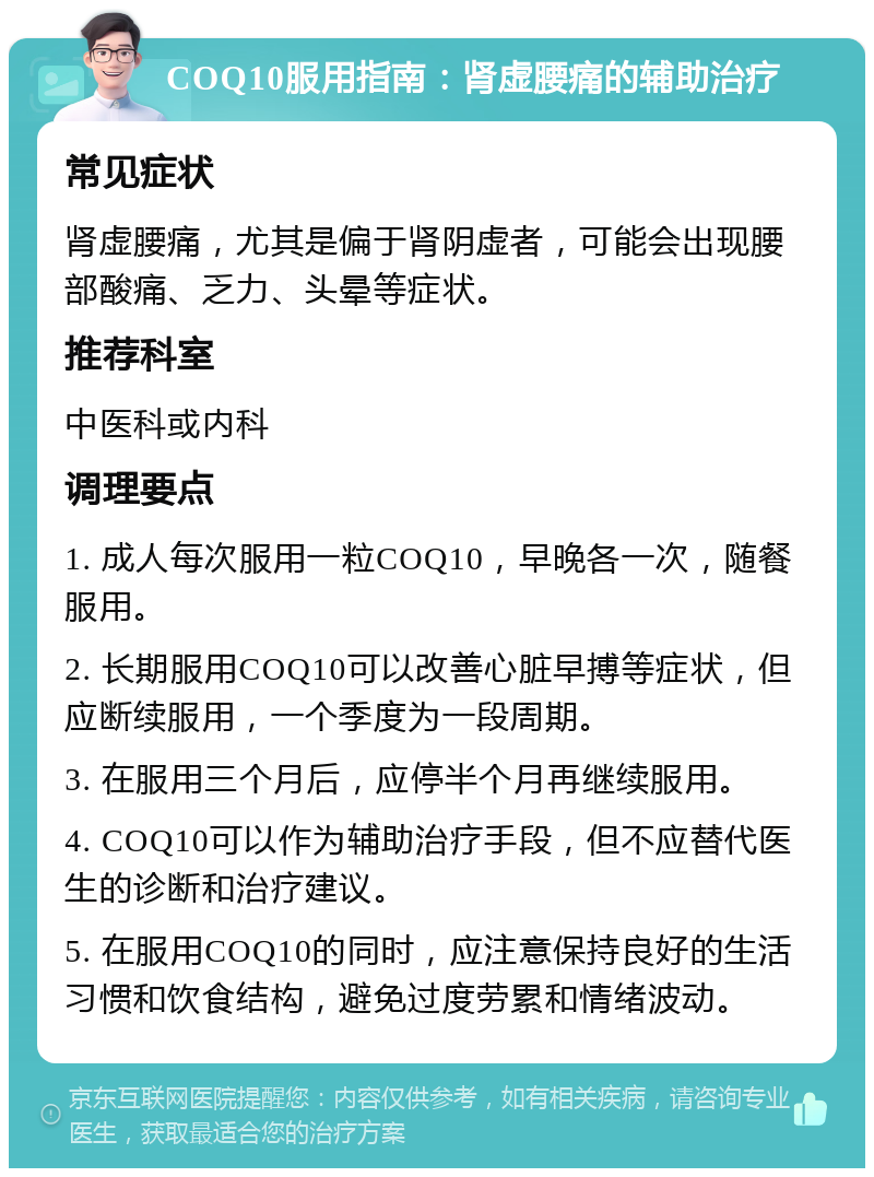 COQ10服用指南：肾虚腰痛的辅助治疗 常见症状 肾虚腰痛，尤其是偏于肾阴虚者，可能会出现腰部酸痛、乏力、头晕等症状。 推荐科室 中医科或内科 调理要点 1. 成人每次服用一粒COQ10，早晚各一次，随餐服用。 2. 长期服用COQ10可以改善心脏早搏等症状，但应断续服用，一个季度为一段周期。 3. 在服用三个月后，应停半个月再继续服用。 4. COQ10可以作为辅助治疗手段，但不应替代医生的诊断和治疗建议。 5. 在服用COQ10的同时，应注意保持良好的生活习惯和饮食结构，避免过度劳累和情绪波动。