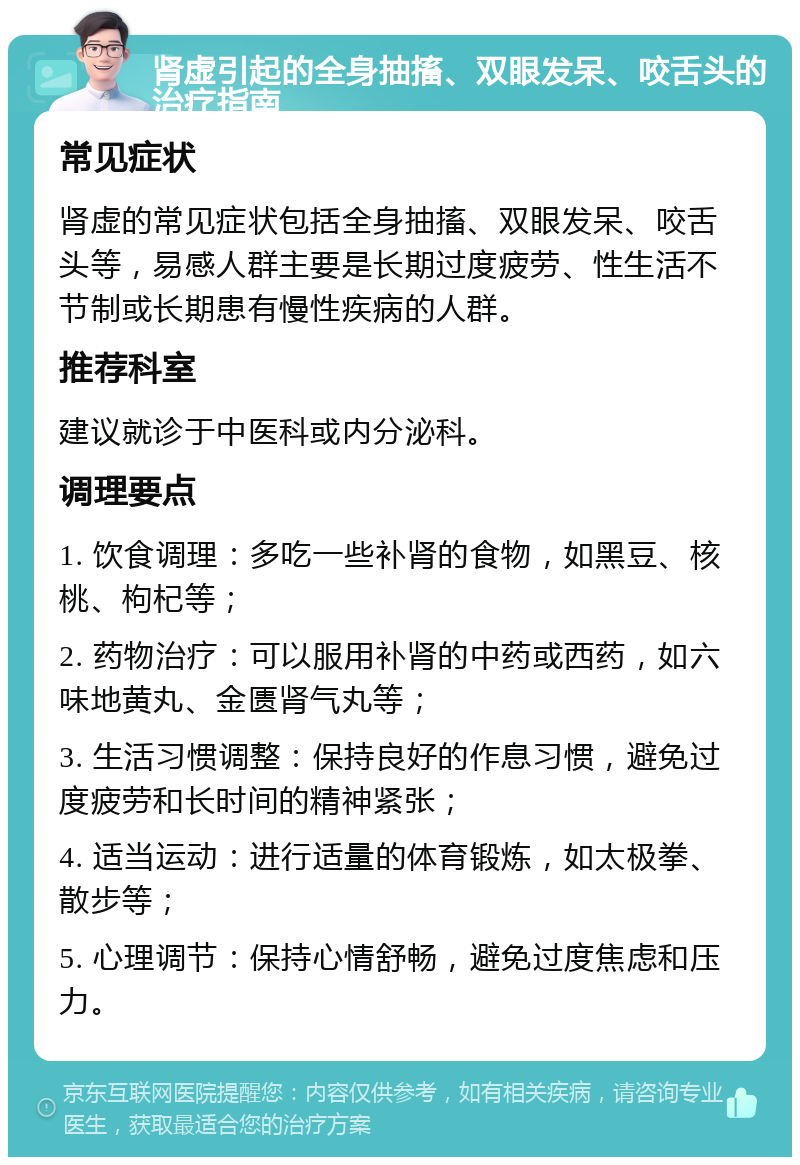 肾虚引起的全身抽搐、双眼发呆、咬舌头的治疗指南 常见症状 肾虚的常见症状包括全身抽搐、双眼发呆、咬舌头等，易感人群主要是长期过度疲劳、性生活不节制或长期患有慢性疾病的人群。 推荐科室 建议就诊于中医科或内分泌科。 调理要点 1. 饮食调理：多吃一些补肾的食物，如黑豆、核桃、枸杞等； 2. 药物治疗：可以服用补肾的中药或西药，如六味地黄丸、金匮肾气丸等； 3. 生活习惯调整：保持良好的作息习惯，避免过度疲劳和长时间的精神紧张； 4. 适当运动：进行适量的体育锻炼，如太极拳、散步等； 5. 心理调节：保持心情舒畅，避免过度焦虑和压力。