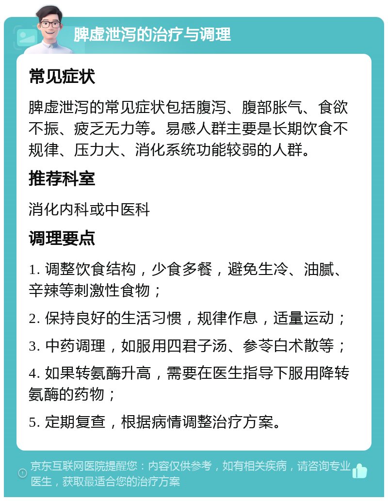 脾虚泄泻的治疗与调理 常见症状 脾虚泄泻的常见症状包括腹泻、腹部胀气、食欲不振、疲乏无力等。易感人群主要是长期饮食不规律、压力大、消化系统功能较弱的人群。 推荐科室 消化内科或中医科 调理要点 1. 调整饮食结构，少食多餐，避免生冷、油腻、辛辣等刺激性食物； 2. 保持良好的生活习惯，规律作息，适量运动； 3. 中药调理，如服用四君子汤、参苓白术散等； 4. 如果转氨酶升高，需要在医生指导下服用降转氨酶的药物； 5. 定期复查，根据病情调整治疗方案。