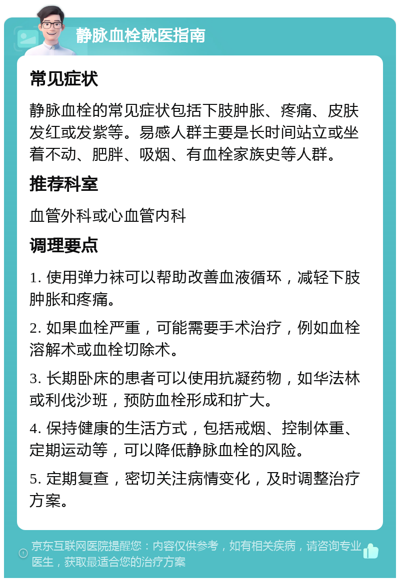 静脉血栓就医指南 常见症状 静脉血栓的常见症状包括下肢肿胀、疼痛、皮肤发红或发紫等。易感人群主要是长时间站立或坐着不动、肥胖、吸烟、有血栓家族史等人群。 推荐科室 血管外科或心血管内科 调理要点 1. 使用弹力袜可以帮助改善血液循环，减轻下肢肿胀和疼痛。 2. 如果血栓严重，可能需要手术治疗，例如血栓溶解术或血栓切除术。 3. 长期卧床的患者可以使用抗凝药物，如华法林或利伐沙班，预防血栓形成和扩大。 4. 保持健康的生活方式，包括戒烟、控制体重、定期运动等，可以降低静脉血栓的风险。 5. 定期复查，密切关注病情变化，及时调整治疗方案。