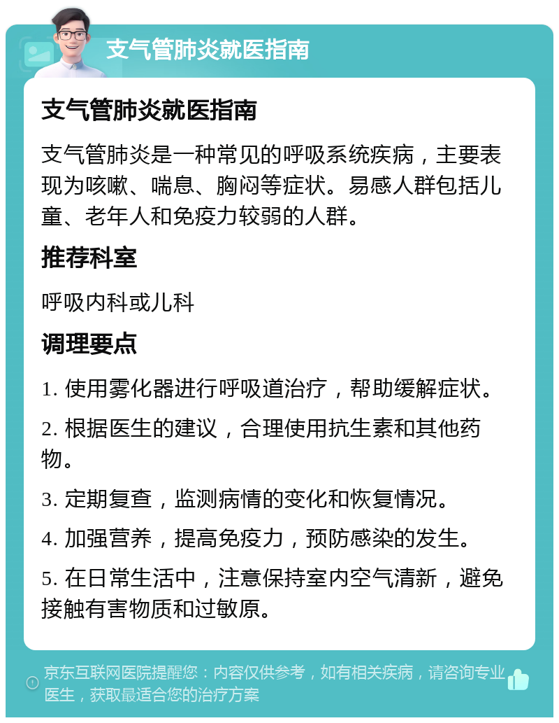 支气管肺炎就医指南 支气管肺炎就医指南 支气管肺炎是一种常见的呼吸系统疾病，主要表现为咳嗽、喘息、胸闷等症状。易感人群包括儿童、老年人和免疫力较弱的人群。 推荐科室 呼吸内科或儿科 调理要点 1. 使用雾化器进行呼吸道治疗，帮助缓解症状。 2. 根据医生的建议，合理使用抗生素和其他药物。 3. 定期复查，监测病情的变化和恢复情况。 4. 加强营养，提高免疫力，预防感染的发生。 5. 在日常生活中，注意保持室内空气清新，避免接触有害物质和过敏原。