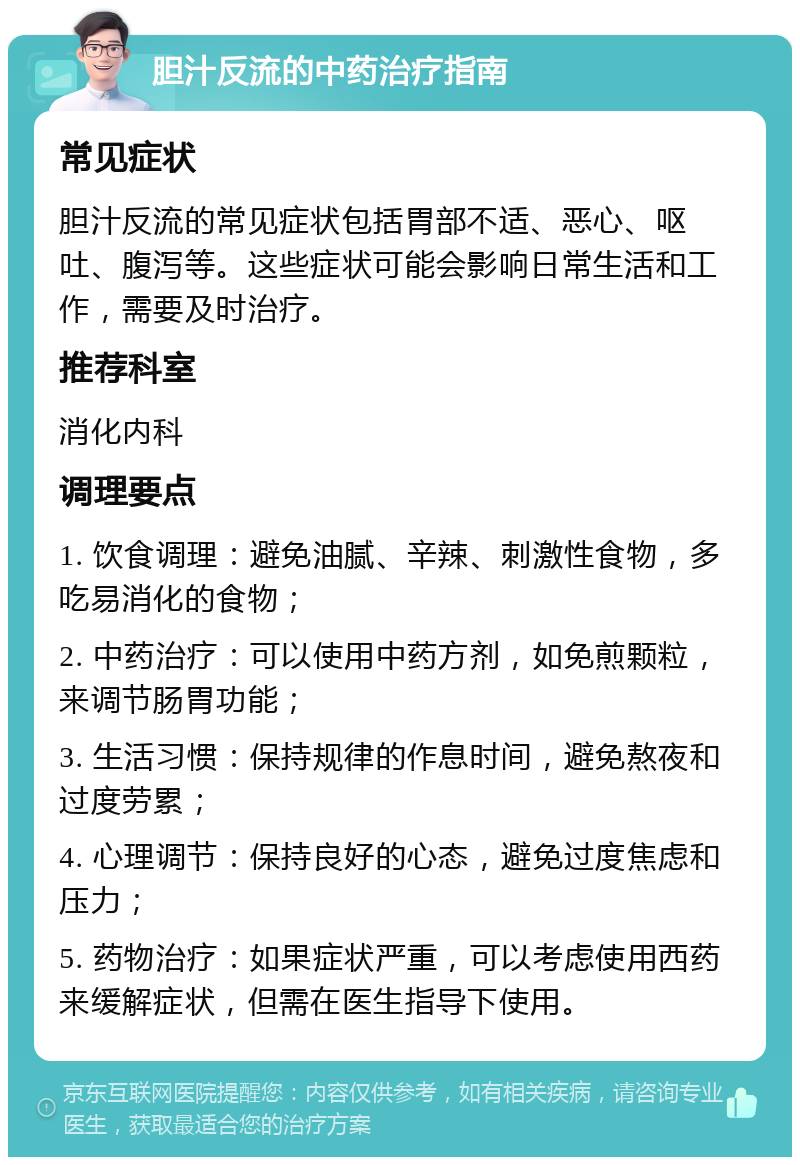 胆汁反流的中药治疗指南 常见症状 胆汁反流的常见症状包括胃部不适、恶心、呕吐、腹泻等。这些症状可能会影响日常生活和工作，需要及时治疗。 推荐科室 消化内科 调理要点 1. 饮食调理：避免油腻、辛辣、刺激性食物，多吃易消化的食物； 2. 中药治疗：可以使用中药方剂，如免煎颗粒，来调节肠胃功能； 3. 生活习惯：保持规律的作息时间，避免熬夜和过度劳累； 4. 心理调节：保持良好的心态，避免过度焦虑和压力； 5. 药物治疗：如果症状严重，可以考虑使用西药来缓解症状，但需在医生指导下使用。