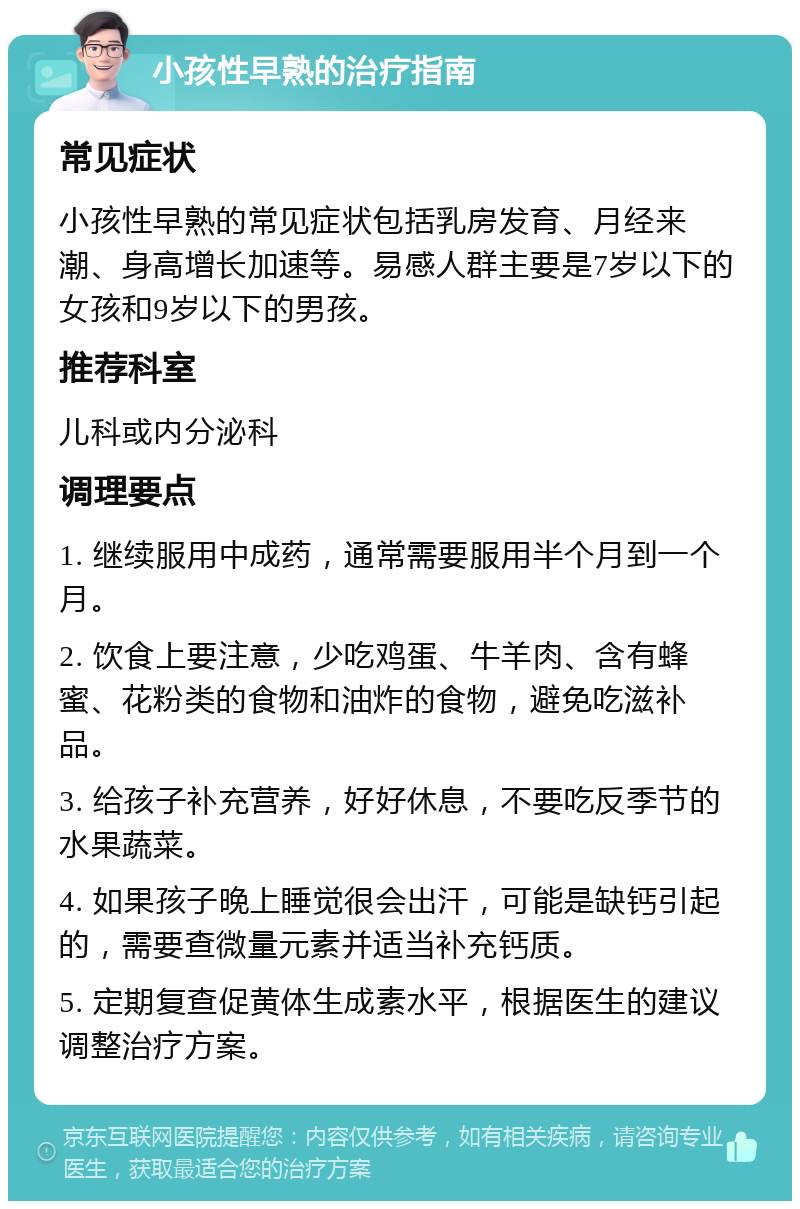 小孩性早熟的治疗指南 常见症状 小孩性早熟的常见症状包括乳房发育、月经来潮、身高增长加速等。易感人群主要是7岁以下的女孩和9岁以下的男孩。 推荐科室 儿科或内分泌科 调理要点 1. 继续服用中成药，通常需要服用半个月到一个月。 2. 饮食上要注意，少吃鸡蛋、牛羊肉、含有蜂蜜、花粉类的食物和油炸的食物，避免吃滋补品。 3. 给孩子补充营养，好好休息，不要吃反季节的水果蔬菜。 4. 如果孩子晚上睡觉很会出汗，可能是缺钙引起的，需要查微量元素并适当补充钙质。 5. 定期复查促黄体生成素水平，根据医生的建议调整治疗方案。