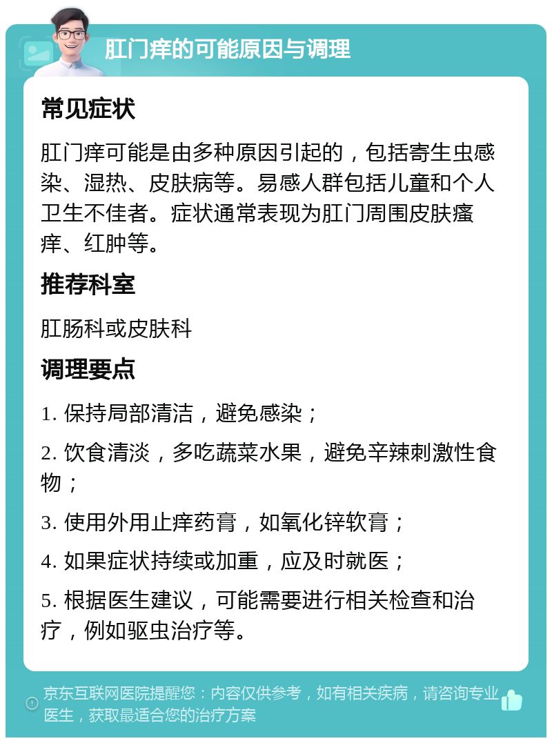 肛门痒的可能原因与调理 常见症状 肛门痒可能是由多种原因引起的，包括寄生虫感染、湿热、皮肤病等。易感人群包括儿童和个人卫生不佳者。症状通常表现为肛门周围皮肤瘙痒、红肿等。 推荐科室 肛肠科或皮肤科 调理要点 1. 保持局部清洁，避免感染； 2. 饮食清淡，多吃蔬菜水果，避免辛辣刺激性食物； 3. 使用外用止痒药膏，如氧化锌软膏； 4. 如果症状持续或加重，应及时就医； 5. 根据医生建议，可能需要进行相关检查和治疗，例如驱虫治疗等。