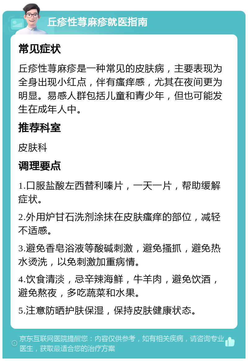 丘疹性荨麻疹就医指南 常见症状 丘疹性荨麻疹是一种常见的皮肤病，主要表现为全身出现小红点，伴有瘙痒感，尤其在夜间更为明显。易感人群包括儿童和青少年，但也可能发生在成年人中。 推荐科室 皮肤科 调理要点 1.口服盐酸左西替利嗪片，一天一片，帮助缓解症状。 2.外用炉甘石洗剂涂抹在皮肤瘙痒的部位，减轻不适感。 3.避免香皂浴液等酸碱刺激，避免搔抓，避免热水烫洗，以免刺激加重病情。 4.饮食清淡，忌辛辣海鲜，牛羊肉，避免饮酒，避免熬夜，多吃蔬菜和水果。 5.注意防晒护肤保湿，保持皮肤健康状态。