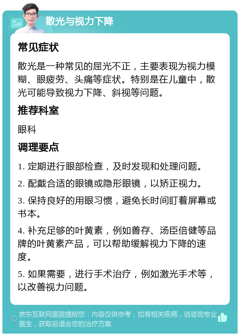 散光与视力下降 常见症状 散光是一种常见的屈光不正，主要表现为视力模糊、眼疲劳、头痛等症状。特别是在儿童中，散光可能导致视力下降、斜视等问题。 推荐科室 眼科 调理要点 1. 定期进行眼部检查，及时发现和处理问题。 2. 配戴合适的眼镜或隐形眼镜，以矫正视力。 3. 保持良好的用眼习惯，避免长时间盯着屏幕或书本。 4. 补充足够的叶黄素，例如善存、汤臣倍健等品牌的叶黄素产品，可以帮助缓解视力下降的速度。 5. 如果需要，进行手术治疗，例如激光手术等，以改善视力问题。