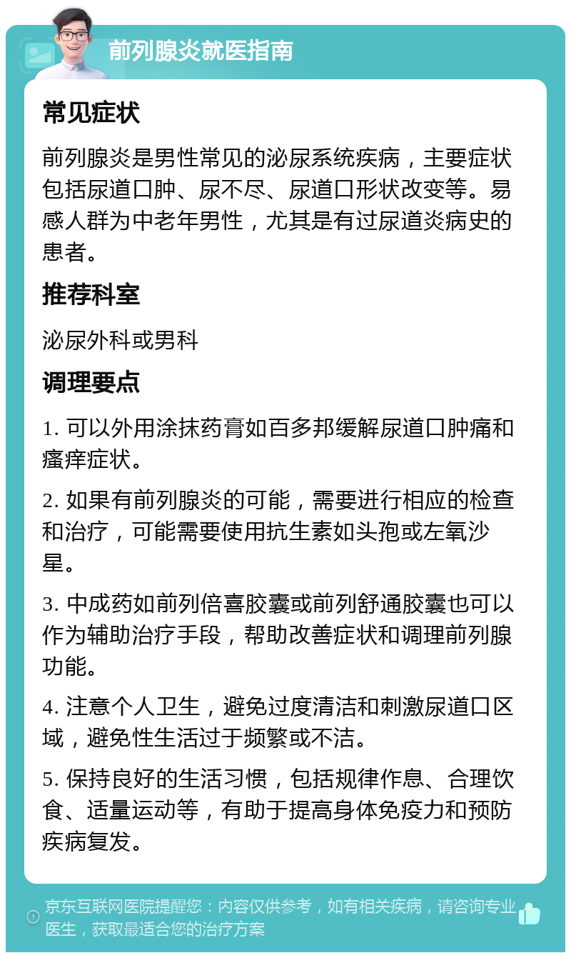 前列腺炎就医指南 常见症状 前列腺炎是男性常见的泌尿系统疾病，主要症状包括尿道口肿、尿不尽、尿道口形状改变等。易感人群为中老年男性，尤其是有过尿道炎病史的患者。 推荐科室 泌尿外科或男科 调理要点 1. 可以外用涂抹药膏如百多邦缓解尿道口肿痛和瘙痒症状。 2. 如果有前列腺炎的可能，需要进行相应的检查和治疗，可能需要使用抗生素如头孢或左氧沙星。 3. 中成药如前列倍喜胶囊或前列舒通胶囊也可以作为辅助治疗手段，帮助改善症状和调理前列腺功能。 4. 注意个人卫生，避免过度清洁和刺激尿道口区域，避免性生活过于频繁或不洁。 5. 保持良好的生活习惯，包括规律作息、合理饮食、适量运动等，有助于提高身体免疫力和预防疾病复发。